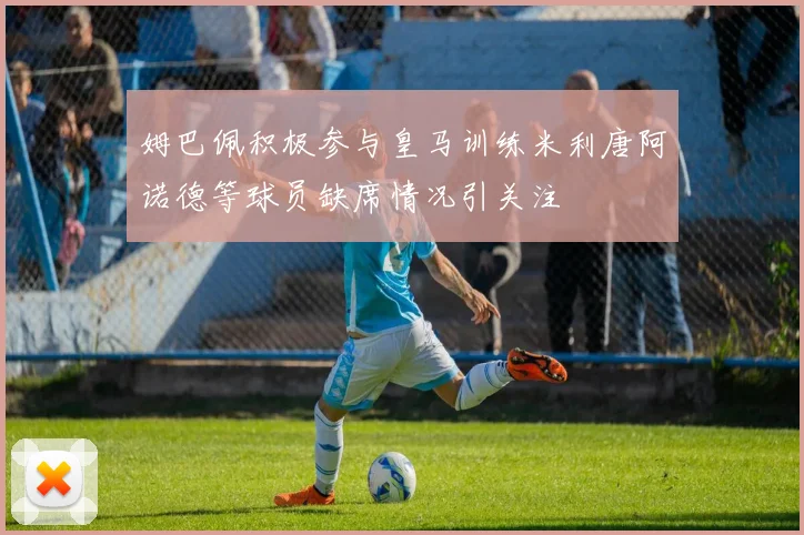 姆巴佩积极参与皇马训练米利唐阿诺德等球员缺席情况引关注