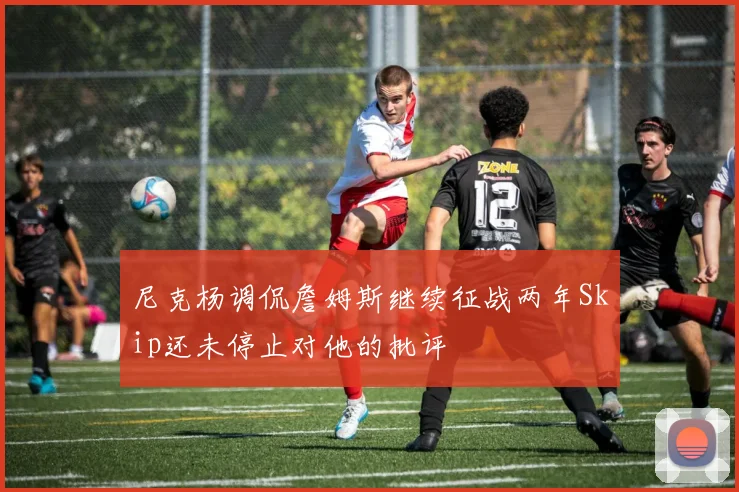 尼克杨调侃詹姆斯继续征战两年Skip还未停止对他的批评
