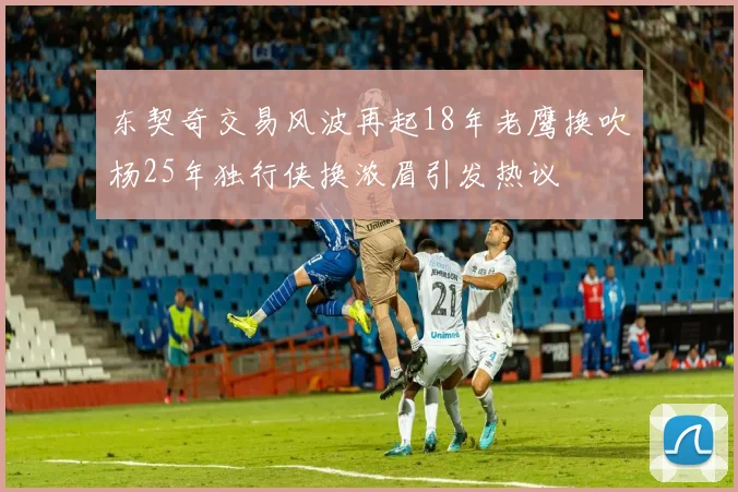 东契奇交易风波再起18年老鹰换吹杨25年独行侠换浓眉引发热议