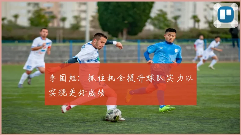 李国旭：抓住机会提升球队实力以实现更好成绩
