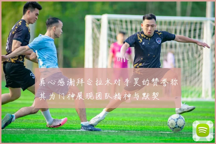 真心感谢拜合拉木对李昊的赞誉称其为门神展现团队精神与默契