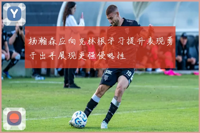 杨瀚森应向克林根学习提升表现勇于出手展现更强侵略性