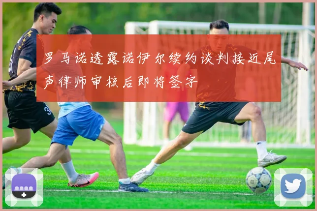 罗马诺透露诺伊尔续约谈判接近尾声律师审核后即将签字