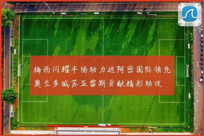 梅西闪耀半场助力迈阿密国际领先奥兰多城苏亚雷斯贡献精彩助攻