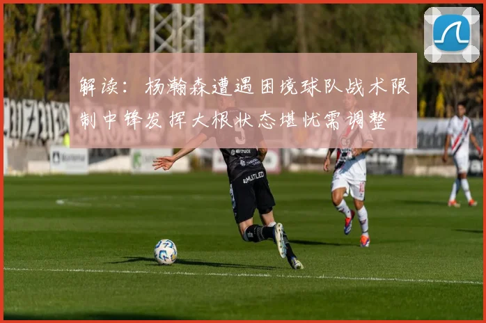 解读：杨瀚森遭遇困境球队战术限制中锋发挥大根状态堪忧需调整