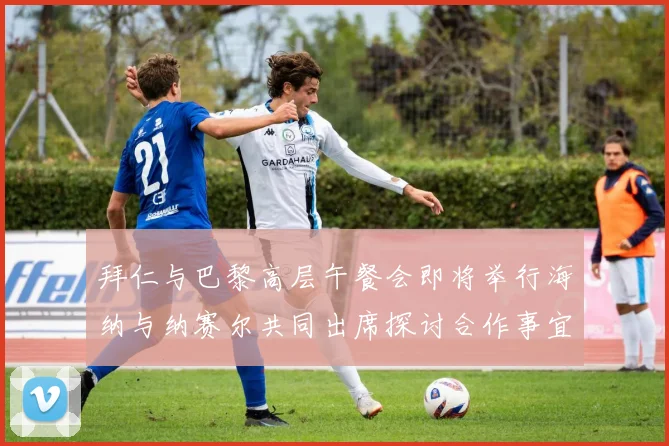拜仁与巴黎高层午餐会即将举行海纳与纳赛尔共同出席探讨合作事宜