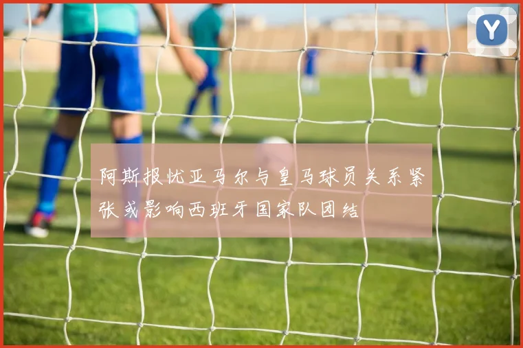 阿斯报忧亚马尔与皇马球员关系紧张或影响西班牙国家队团结