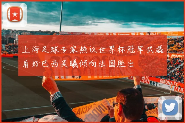 上海足球专家热议世界杯冠军武磊看好巴西吴曦倾向法国胜出