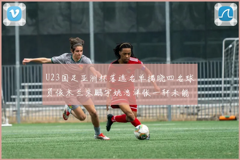 U23国足亚洲杯落选名单揭晓四名球员依木兰朱鹏宇姚浩洋张一轩未能入选