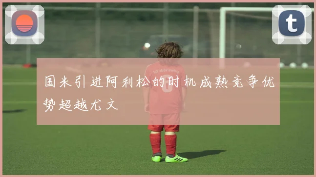 国米引进阿利松的时机成熟竞争优势超越尤文