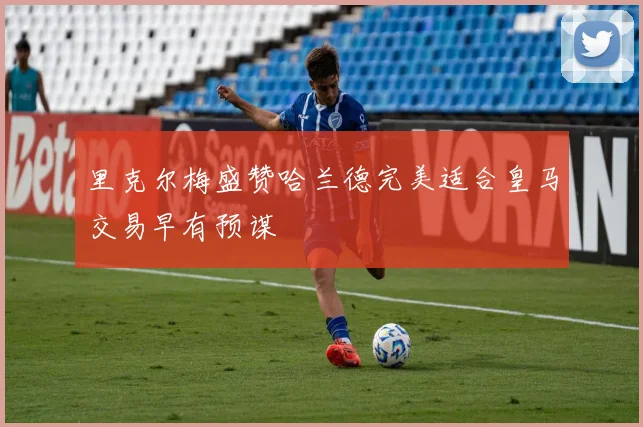 里克尔梅盛赞哈兰德完美适合皇马交易早有预谋
